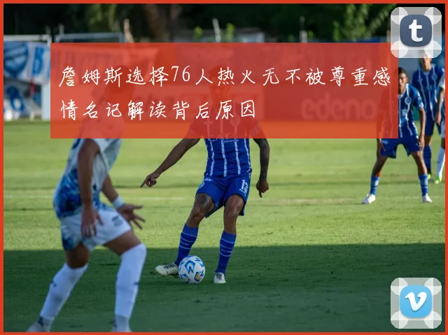 詹姆斯选择76人热火无不被尊重感情名记解读背后原因