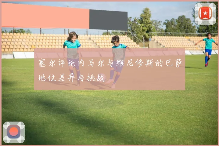 塞尔评论内马尔与维尼修斯的巴萨地位差异与挑战
