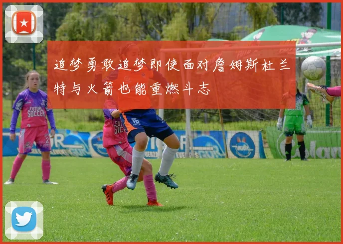 追梦勇敢追梦即使面对詹姆斯杜兰特与火箭也能重燃斗志