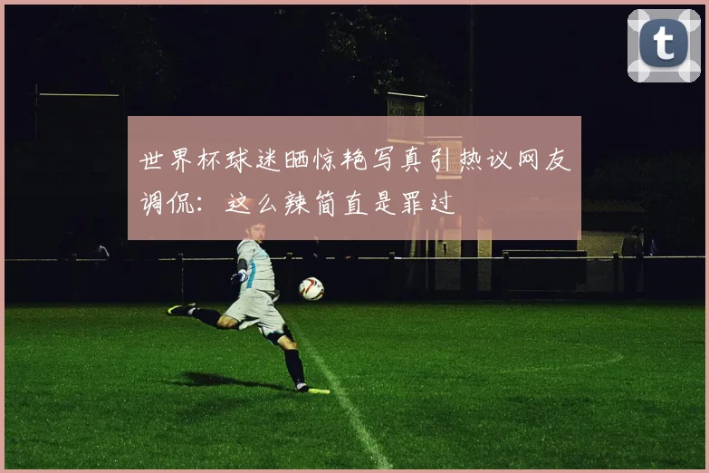 世界杯球迷晒惊艳写真引热议网友调侃：这么辣简直是罪过