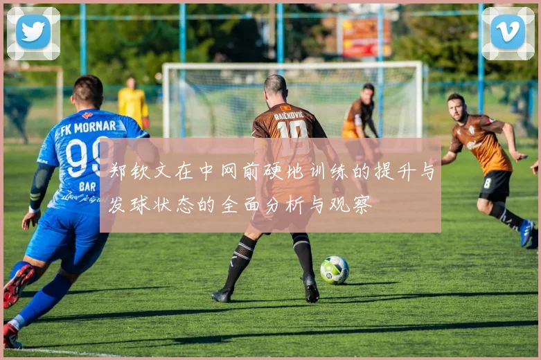 郑钦文在中网前硬地训练的提升与发球状态的全面分析与观察